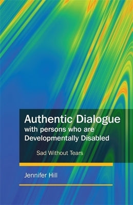 Authentic Dialogue with Persons Who Are Developmentally Disabled: Sad Without Tears by Hill, Jennifer