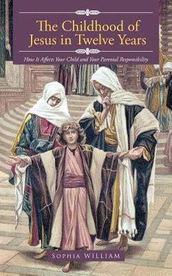 The Childhood of Jesus in Twelve Years: How It Aff Ects Your Child and Your Parental Responsibility by William, Sophia