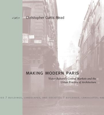 Making Modern Paris: Victor Baltard's Central Markets and the Urban Practice of Architecture by Mead, Christopher Curtis