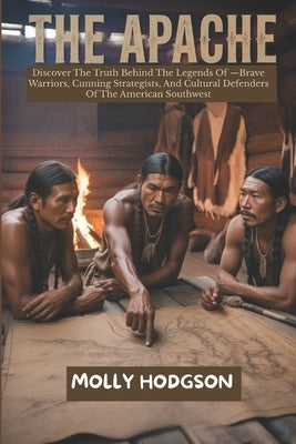 The Apache: Discover The Truth Behind The Legends Of -Brave Warriors, Cunning Strategists, And Cultural Defenders Of The American Southwest by Hodgson, Molly