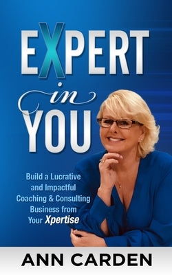 Expert in You: Build a Lucrative and Impactful Coaching & Consulting Business from Your Xpertise by Carden, Ann L.
