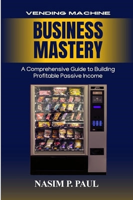 Vending Machine Business Mastery: Vending Machine Business Mastery by Paul, Nasim P.