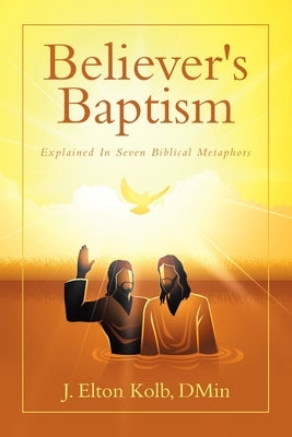 Believer's Baptism: Explained In Seven Biblical Metaphors by Kolb, J. Elton