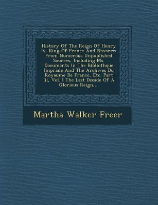History of the Reign of Henry IV. King of France and Navarre: From Numerous Unpublished Sources, Including Ms. Documents in the Biblioth Que Imp Riale by Freer, Martha Walker