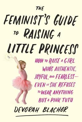 The Feminist's Guide to Raising a Little Princess: How to Raise a Girl Who's Authentic, Joyful, and Fearless--Even If She Refuses to Wear Anything But by Blachor, Devorah