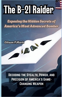 The B-21 Raider: Exposing the Hidden Secrets of America's Most Advanced Bomber: Decoding the Stealth, Power, and Precision of America's Game-Changing by P. Mark, Ellison