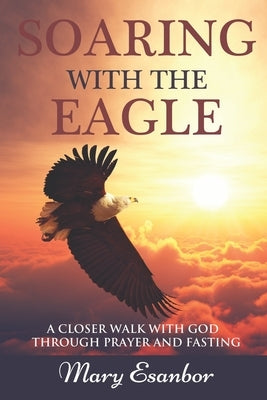 Soaring with the Eagle: A Closer Walk with God through Prayer and Fasting by Esanbor, Mary