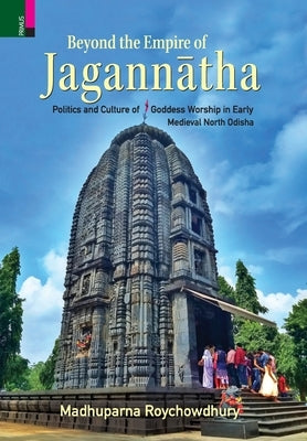 Beyond the Empire of Jagannātha: Politics and Culture of Goddess Worship in Early -Medieval North Odisha by Roychowdhury, Madhuparna