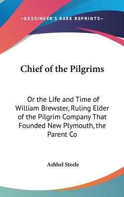 Chief of the Pilgrims: Or the Life and Time of William Brewster, Ruling Elder of the Pilgrim Company That Founded New Plymouth, the Parent Co by Steele, Ashbel