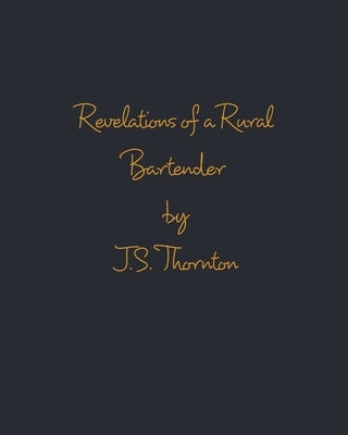 Revelations of a Rural Bartender: Volume One by Thornton, J. S.