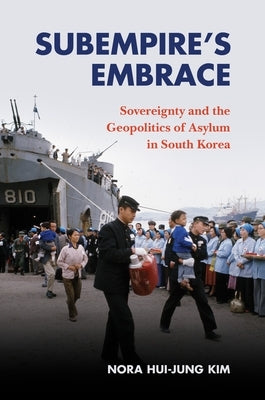 Subempire's Embrace: Sovereignty and the Geopolitics of Asylum in South Korea by Kim, Nora Hui-Jung