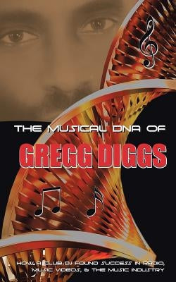 The Musical DNA of Gregg Diggs: How a Club DJ Found Success in Radio, Music Videos, & the Music Industry by Diggs, Gregg