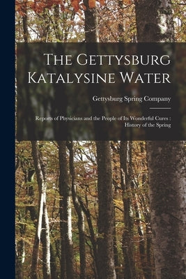The Gettysburg Katalysine Water: Reports of Physicians and the People of Its Wonderful Cures: History of the Spring by Gettysburg Spring Company
