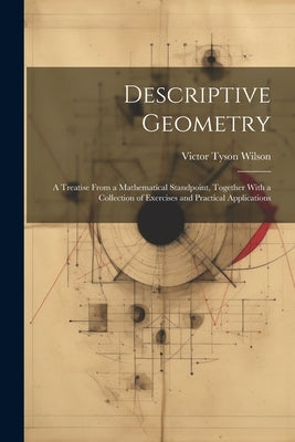 Descriptive Geometry: A Treatise From a Mathematical Standpoint, Together With a Collection of Exercises and Practical Applications by Wilson, Victor Tyson