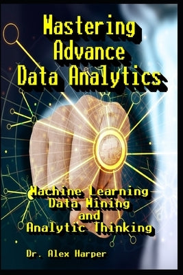 Mastering Advance Data Analytics Machine Learning, Data Mining and Analytic Thinking by Harper, Alex