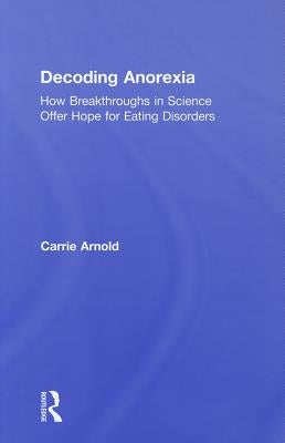 Decoding Anorexia: How Breakthroughs in Science Offer Hope for Eating Disorders by Arnold, Carrie