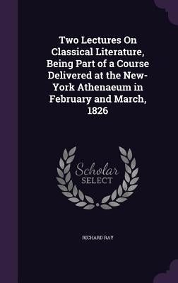 Two Lectures On Classical Literature, Being Part of a Course Delivered at the New-York Athenaeum in February and March, 1826 by Ray, Richard
