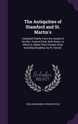 The Antiquities of Stamford and St. Martin's: Compiled Chiefly From the Annals of the Rev. Francis Peck, With Notes; to Which Is Added Their Present S by Harrod, William