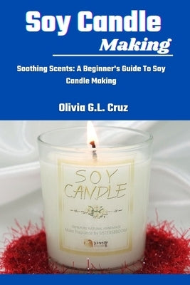 Soy Candle Making: Soothing Scents: A Beginner's Guide To Soy Candle Making by Cruz, Olivia G. L.