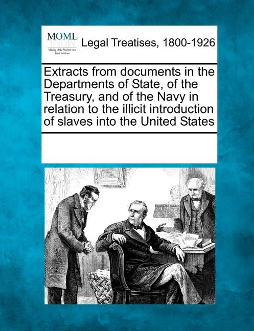 Extracts from Documents in the Departments of State, of the Treasury, and of the Navy in Relation to the Illicit Introduction of Slaves Into the Unite by Multiple Contributors