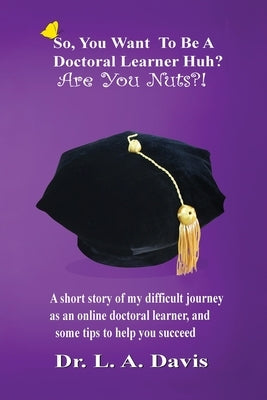 So, you want to be a doctoral learner huh? Are you nuts?!: A short story of my difficult journey as an online doctoral learner and some tips on how to by Davis, L. a.