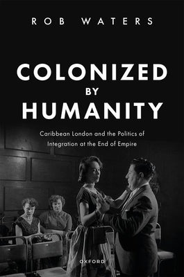 Colonized by Humanity: Caribbean London and the Politics of Integration at the End of Empire by Waters, Rob