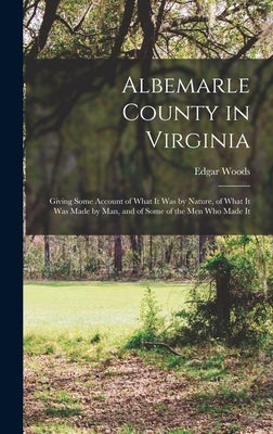 Albemarle County in Virginia: Giving Some Account of What It Was by Nature, of What It Was Made by Man, and of Some of the Men Who Made It by Woods, Edgar