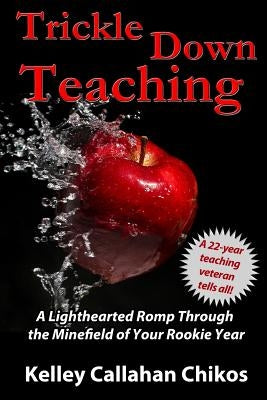 Trickle Down Teaching: A Lighthearted Romp Through the Minefield of Your Rookie Year by Chikos, Kelley Callahan