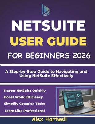 Netsuite User Guide for Beginners: A Step-by-Step Guide to Navigating and Using NetSuite Effectively by Hartwell, Alex