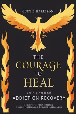 The Courage to Heal: A Self-Help Book for Addiction Recovery: Empowering You to Overcome Addiction, Build Resilience, and Reclaim Your Life by Harrison, Curtis