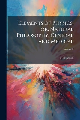 Elements of Physics, or, Natural Philosophy, General and Medical: Explained Independently of Technical Mathematics, and Containing new Disquisitions a by Arnott, Neil