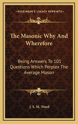The Masonic Why And Wherefore: Being Answers To 101 Questions Which Perplex The Average Mason by Ward, J. S. M.