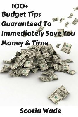 100+ Budget Tips Guaranteed To Immediately Save You Money & Time: Start Saving Money & Time Immediately by Wade, Scotia