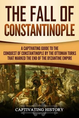 The Fall of Constantinople: A Captivating Guide to the Conquest of Constantinople by the Ottoman Turks that Marked the end of the Byzantine Empire by History, Captivating