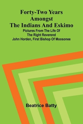 Forty-two years amongst the Indians and Eskimo: pictures from the life of the Right Reverend John Horden, first Bishop of Moosonee by Batty, Beatrice