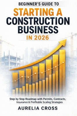 Beginner's Guide to Starting a Construction Business in 2026: Step-by-Step Roadmap with Permits, Contracts, Insurance & Profitable Scaling Strategies by Cross, Aurelia