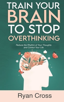 Train Your Brain to Stop Overthinking: Reduce the Rhythm of Your Thoughts and Control Your Life: Meditation, Mindfulness, and Mindset Techniques for a by Cross, Ryan