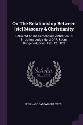 On The Relationship Between [sic] Masonry & Christianity: Delivered At The Centennial Celebration Of St. John's Lodge No. 3 Of F. & A.m. Bridgeport, C by Ewer, Ferdinand Cartwright