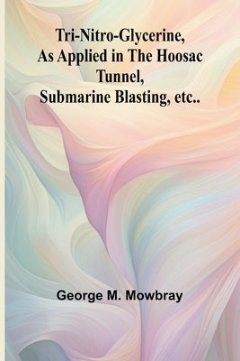 Tri-nitro-glycerine, as Applied in the Hoosac Tunnel, Submarine Blasting, etc.. by M. Mowbray, George