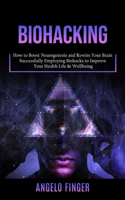 Biohacking: How to Boost Neurogenesis and Rewire Your Brain (Successfully Employing Biohacks to Improve Your Health Life & Wellbei by Finger, Angelo