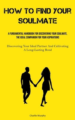 How To Find Your Soulmate: A Fundamental Handbook For Discovering Your Soulmate, The Ideal Companion For Your Aspirations (Discovering Your Ideal Part by Murphy, Charlie