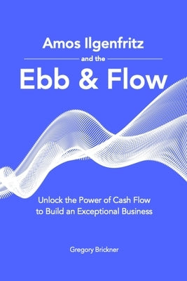 Amos Ilgenfritz and the Ebb & Flow: Unlock the Power of Cash Flow to Build an Exceptional Business by Brickner, Gregory