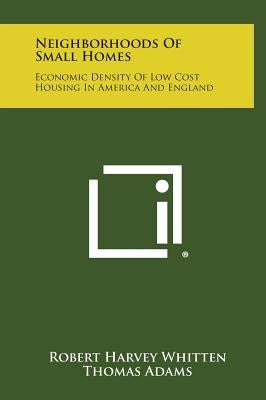 Neighborhoods of Small Homes: Economic Density of Low Cost Housing in America and England by Whitten, Robert Harvey