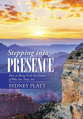 Stepping Into Presence: How to Bring Forth the Essence of Who You Truly Are by Platt, Sydney