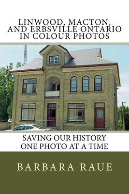Linwood, Macton, and Erbsville Ontario in Colour Photos: Saving Our History One Photo at a Time by Raue, Barbara