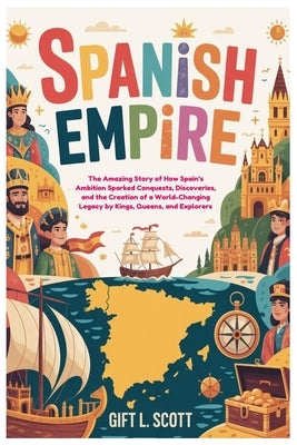Spanish Empire: The Entire History for Kids: The Amazing Story of How Spain's Ambition Sparked Conquests, Discoveries, and the Creation of a World-Cha by Scott, Gift L.