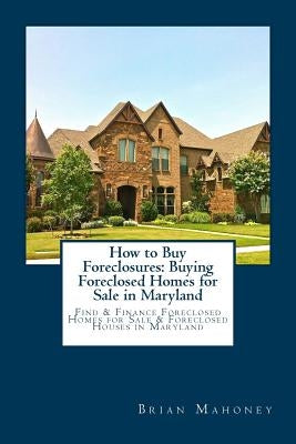 How to Buy Foreclosures: Buying Foreclosed Homes for Sale in Maryland: Find & Finance Foreclosed Homes for Sale & Foreclosed Houses in Maryland by Mahoney, Brian