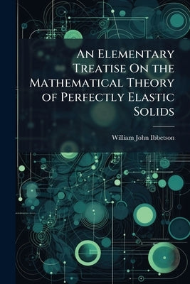An Elementary Treatise On the Mathematical Theory of Perfectly Elastic Solids by Ibbetson, William John