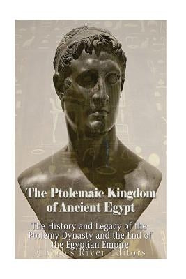 The Ptolemaic Kingdom of Ancient Egypt: The History and Legacy of the Ptolemy Dynasty and the End of the Egyptian Empire by Charles River Editors