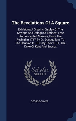 The Revelations Of A Square: Exhibiting A Graphic Display Of The Sayings And Doings Of Eminent Free And Accepted Masons, From The Revival In 1717 B by Oliver, George